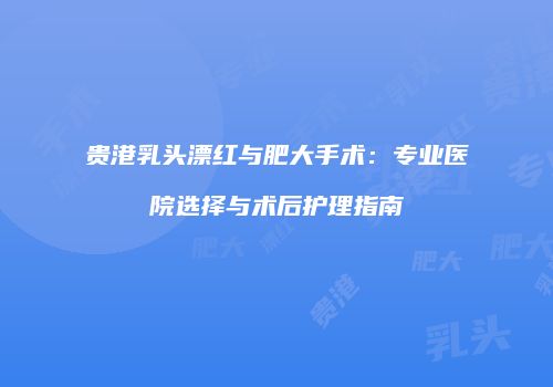 贵港乳头漂红与肥大手术：专业医院选择与术后护理指南
