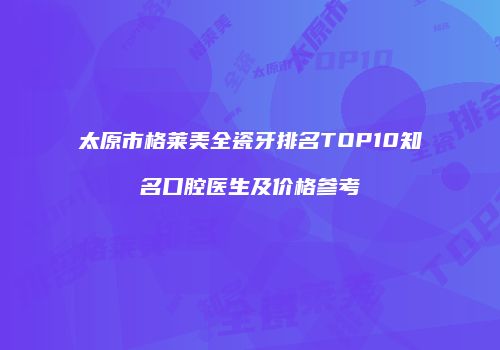 太原市格莱美全瓷牙排名TOP10知名口腔医生及价格参考