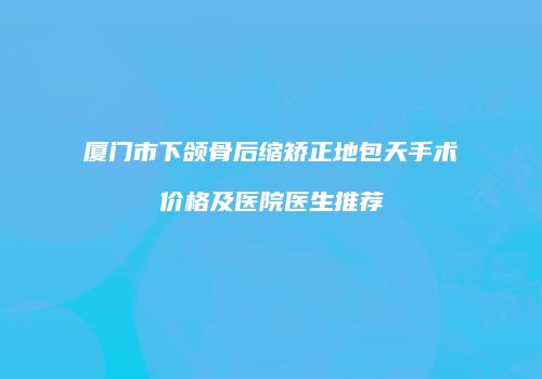 厦门市下颌骨后缩矫正地包天手术价格及医院医生推荐