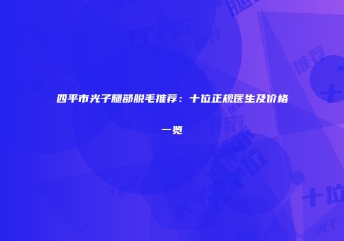 四平市光子腿部脱毛推荐：十位正规医生及价格一览