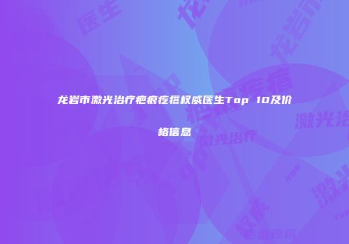龙岩市激光治疗疤痕疙瘩权威医生Top 10及价格信息