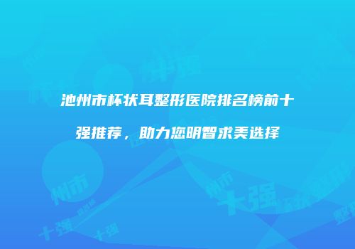 池州市杯状耳整形医院排名榜前十强推荐，助力您明智求美选择
