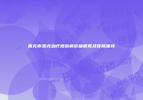 南充市激光治疗皮肤病价格概览及医院推荐