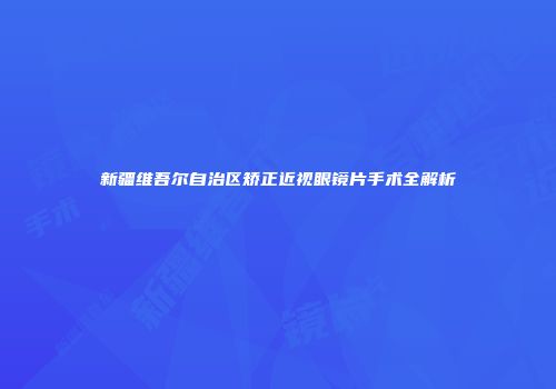 新疆维吾尔自治区矫正近视眼镜片手术全解析
