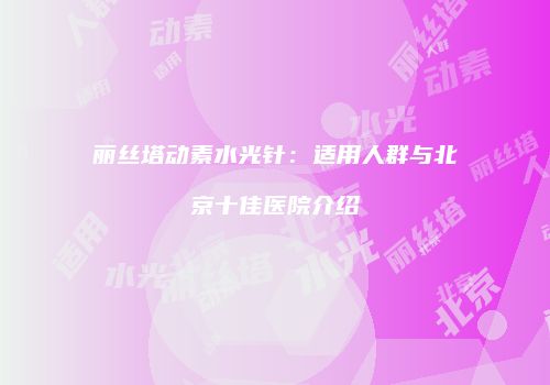 丽丝塔动素水光针：适用人群与北京十佳医院介绍