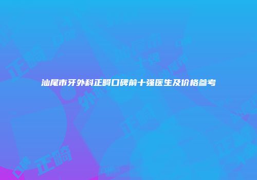汕尾市牙外科正畸口碑前十强医生及价格参考