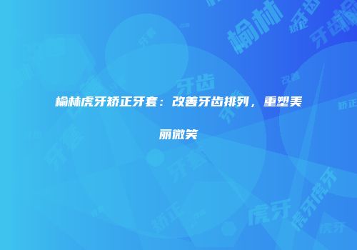 榆林虎牙矫正牙套：改善牙齿排列，重塑美丽微笑