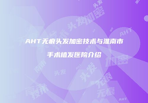 AHT无痕头发加密技术与淮南市手术植发医院介绍