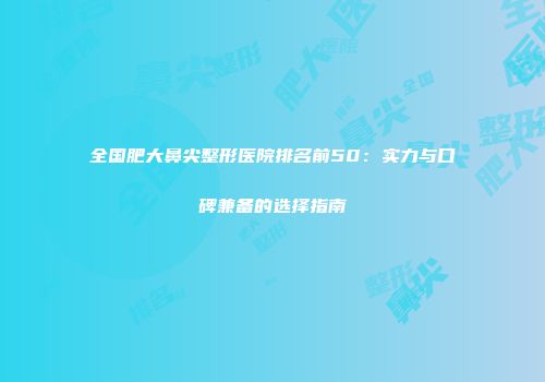 全国肥大鼻尖整形医院排名前50：实力与口碑兼备的选择指南