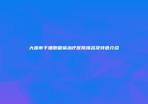 大连市干细胞回输治疗医院排名及特色介绍