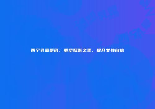 西宁乳晕整形：重塑和谐之美，提升女性自信