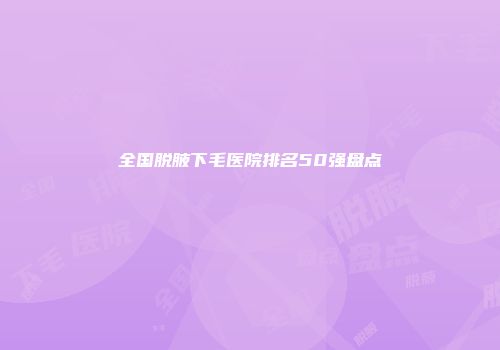 全国脱腋下毛医院排名50强盘点