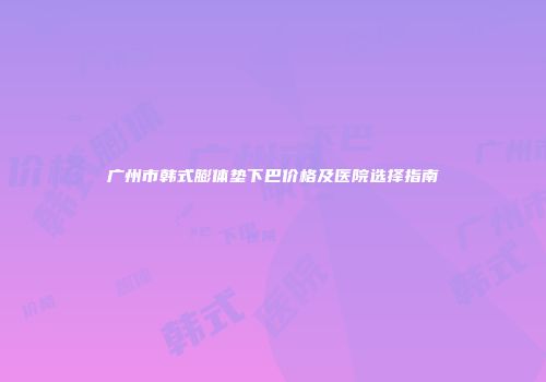 广州市韩式膨体垫下巴价格及医院选择指南