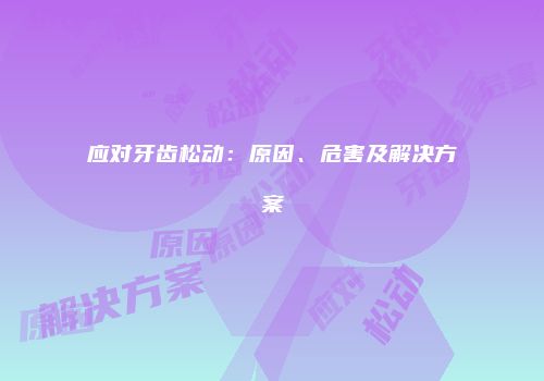 应对牙齿松动：原因、危害及解决方案