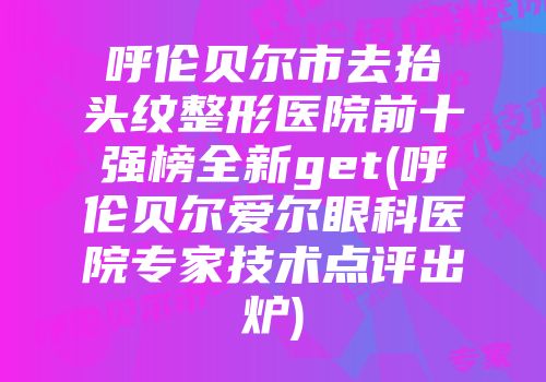 呼伦贝尔市去抬头纹整形医院前十强榜全新get(呼伦贝尔爱尔眼科医院专家技术点评出炉)