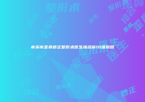 本溪市歪鼻矫正整形术医生排名前10强揭晓