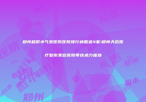 郑州超微小气泡医院医院排行榜甄选4家!郑州天后医疗整形美容医院等技术力强劲