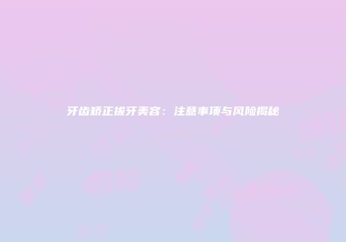 牙齿矫正拔牙美容：注意事项与风险揭秘