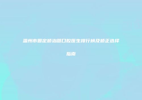 温州市固定矫治器口腔医生排行榜及矫正选择指南