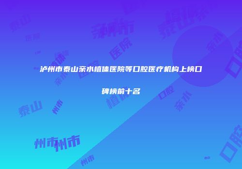 泸州市泰山亲水植体医院等口腔医疗机构上榜口碑榜前十名