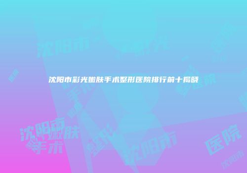 沈阳市彩光嫩肤手术整形医院排行前十揭晓