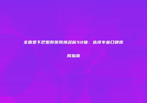 全国垫下巴整形医院排名前50强：选择专业口碑医院指南