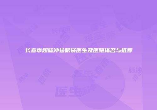 长春市超脉冲祛眼袋医生及医院排名与推荐