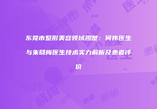 东莞市整形美容领域翘楚：何伟医生与朱晓梅医生技术实力解析及患者评价