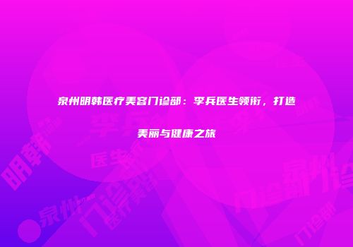 泉州明韩医疗美容门诊部：李兵医生领衔，打造美丽与健康之旅