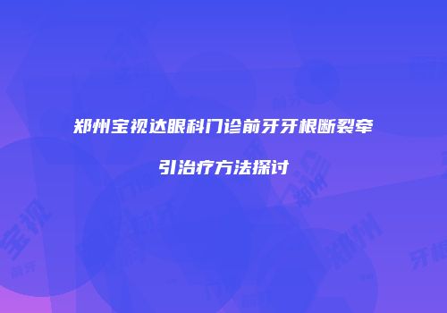 郑州宝视达眼科门诊前牙牙根断裂牵引治疗方法探讨