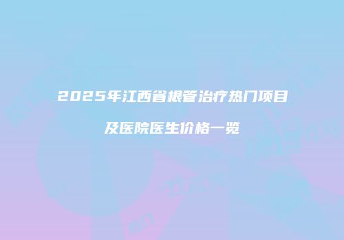 2025年江西省根管治疗热门项目及医院医生价格一览