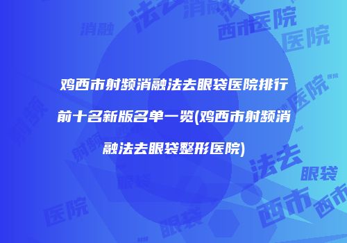 鸡西市射频消融法去眼袋医院排行前十名新版名单一览(鸡西市射频消融法去眼袋整形医院)