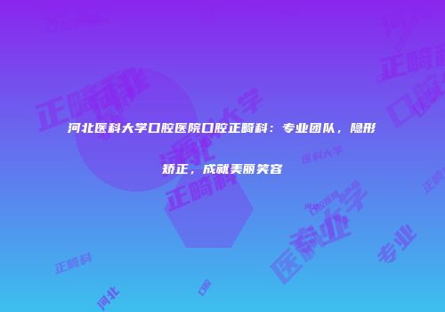 河北医科大学口腔医院口腔正畸科：专业团队，隐形矫正，成就美丽笑容
