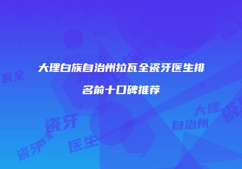 大理白族自治州拉瓦全瓷牙医生排名前十口碑推荐
