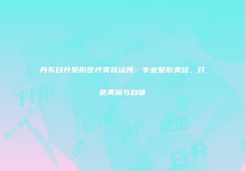 丹东日升整形医疗美容诊所：专业整形美容，打造美丽与自信