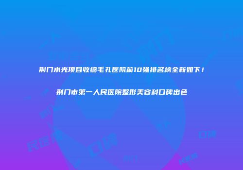 荆门水光项目收缩毛孔医院前10强排名榜全新如下！荆门市第一人民医院整形美容科口碑出色