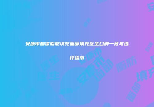 安康市自体脂肪填充面部填充医生口碑一览与选择指南
