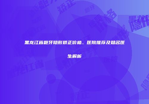 黑龙江省龅牙隐形矫正价格、医院推荐及知名医生解析