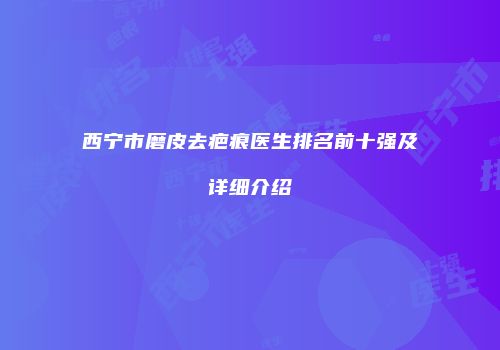 西宁市磨皮去疤痕医生排名前十强及详细介绍