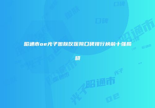 昭通市oe光子嫩肤仪医院口碑排行榜前十强揭晓
