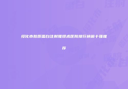绥化市胶原蛋白注射隆颏术医院排行榜前十强推荐