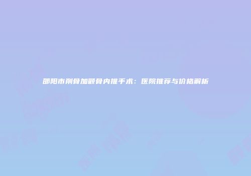 邵阳市削骨加颧骨内推手术：医院推荐与价格解析