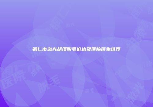 铜仁市激光胡须脱毛价格及医院医生推荐