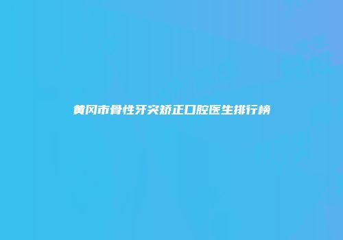 黄冈市骨性牙突矫正口腔医生排行榜