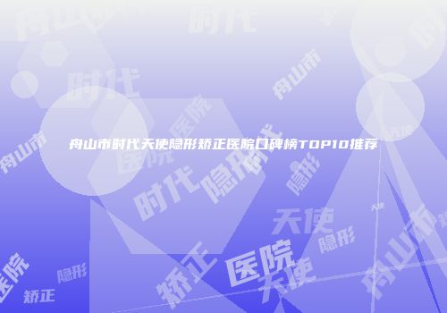 舟山市时代天使隐形矫正医院口碑榜TOP10推荐