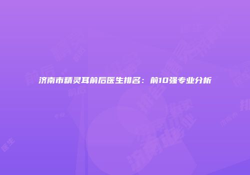 济南市精灵耳前后医生排名：前10强专业分析