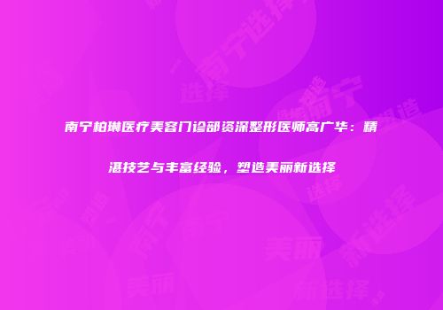 南宁柏琳医疗美容门诊部资深整形医师高广华：精湛技艺与丰富经验，塑造美丽新选择