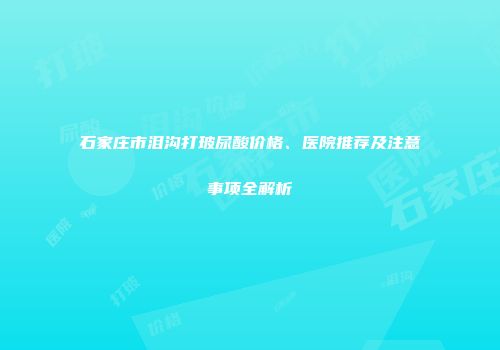 石家庄市泪沟打玻尿酸价格、医院推荐及注意事项全解析