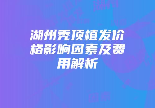 湖州秃顶植发价格影响因素及费用解析