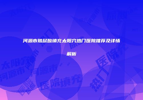 河源市玻尿酸填充太阳穴热门医院推荐及详情解析